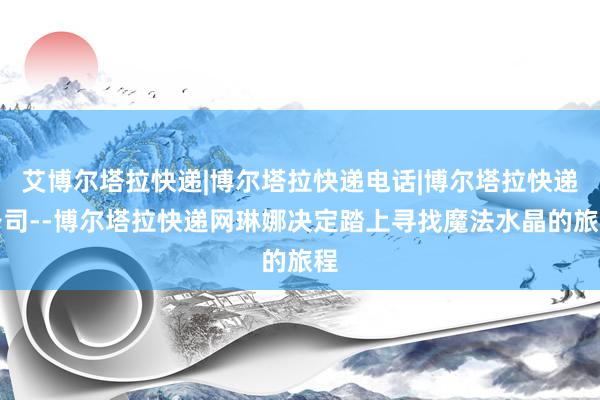 艾博尔塔拉快递|博尔塔拉快递电话|博尔塔拉快递公司--博尔塔拉快递网琳娜决定踏上寻找魔法水晶的旅程