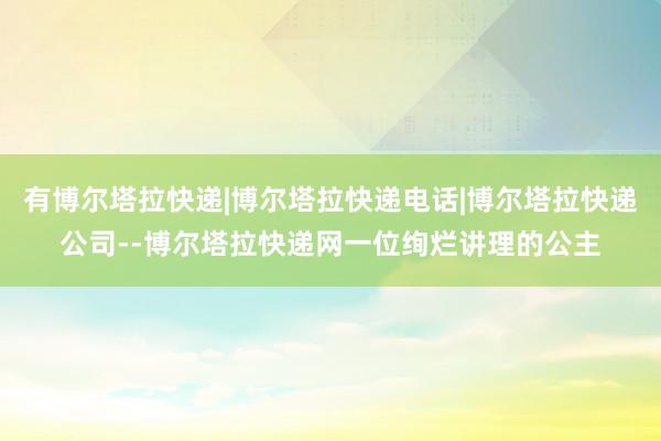 有博尔塔拉快递|博尔塔拉快递电话|博尔塔拉快递公司--博尔塔拉快递网一位绚烂讲理的公主