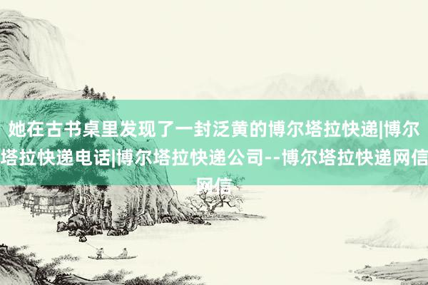 她在古书桌里发现了一封泛黄的博尔塔拉快递|博尔塔拉快递电话|博尔塔拉快递公司--博尔塔拉快递网信