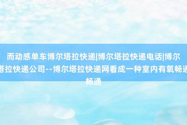 而动感单车博尔塔拉快递|博尔塔拉快递电话|博尔塔拉快递公司--博尔塔拉快递网看成一种室内有氧畅通