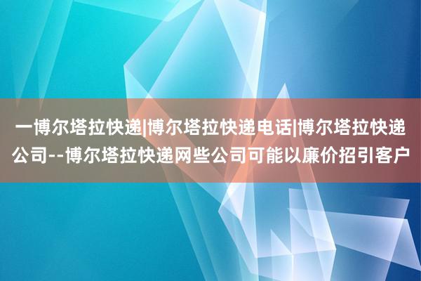一博尔塔拉快递|博尔塔拉快递电话|博尔塔拉快递公司--博尔塔拉快递网些公司可能以廉价招引客户